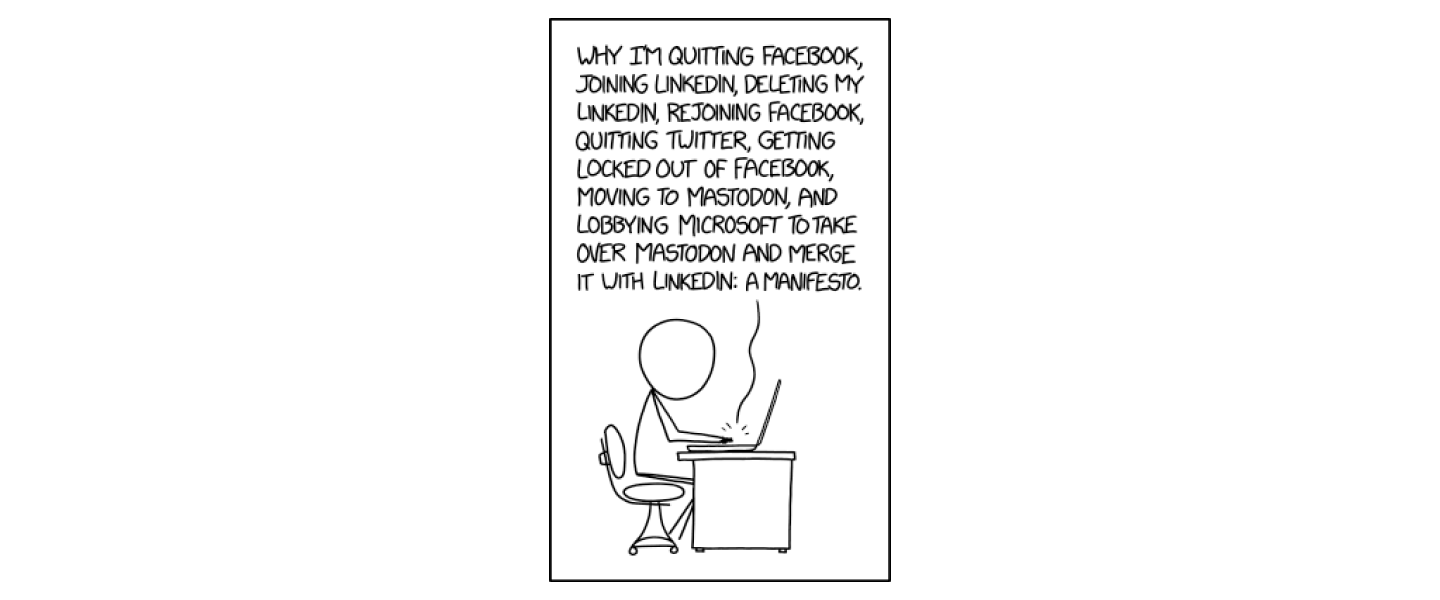 XKCD cartoon of a person typing on a laptop  at a desk: "Why I'm quitting Facebook, joining LinkedIn, deleting my LinkedIn, rejoining Facebook, quitting Twitter, getting locked out of Facebook, moving to Mastodon, and lobbying Microsoft to take over Mastodon and merge with LinkedIn: A Manifesto."